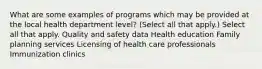 What are some examples of programs which may be provided at the local health department level? (Select all that apply.) Select all that apply. Quality and safety data Health education Family planning services Licensing of health care professionals Immunization clinics