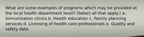 What are some examples of programs which may be provided at the local health department level? (Select all that apply.) a. Immunization clinics b. Health education c. Family planning services d. Licensing of health care professionals e. Quality and safety data