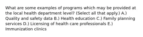 What are some examples of programs which may be provided at the local health department level? (Select all that apply.) A.) Quality and safety data B.) Health education C.) Family planning services D.) Licensing of health care professionals E.) Immunization clinics