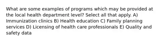 What are some examples of programs which may be provided at the local health department level? Select all that apply. A) Immunization clinics B) Health education C) Family planning services D) Licensing of health care professionals E) Quality and safety data