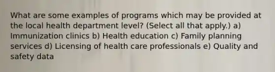 What are some examples of programs which may be provided at the local health department level? (Select all that apply.) a) Immunization clinics b) Health education c) Family planning services d) Licensing of health care professionals e) Quality and safety data