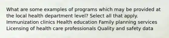 What are some examples of programs which may be provided at the local health department level? Select all that apply. Immunization clinics Health education Family planning services Licensing of health care professionals Quality and safety data