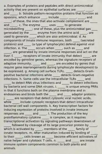 a. Examples of proteins and peptides with direct antimicrobial activity that are present on epithelial surfaces are _____, _____, and _____. b. Soluble pattern-recognition proteins that function as opsonins, which enhance ____, include _____, _____, _____, and _____; of these, the ones that also activate complement are _____ and _____. c. The enzyme _____ uses _____ to generate microbekilling _____; one of these, plus the antimicrobial gas ____ generated by the _____ enzyme from the amino acid _____, are used to generate ____, which are also antimicrobial. d. As components of innate immune responses, both _____ (secreted proteins) and _____ (a type of lymphocyte) defend against viral infection. e. The _____ occurs when _____, such as _____ and _____, are generated by innate immune responses and act on the liver. f. _____, receptors of innate immunity that detect _____, are encoded by germline genes, whereas the signature receptors of adaptive immunity, _____ and _____, are encoded by genes that require gene rearrangements during lymphocyte development to be expressed. g. Among cell surface TLRs, _____ detects Gram-positive bacterial infections while _____ detects Gram-negative infections. h. Some cells use the intracellular TLRs _____ and _____ to detect RNA virus infections and _____ to detect infections by bacteria and some DNA viruses. i. _____ is unique among PRRs in that it functions both on the plasma membrane and in endosomes and binds both the _____ and _____ adaptor proteins. j. _____ are receptors that detect cytosolic viral nucleic acids, while _____ include cytosolic receptors that detect intracellular bacterial cell wall components. k. Key transcription factors for inducing expression of proteins involved in innate immune responses are _____ and _____. l. The production of the key proinflammatory cytokine _____ is complex, as it requires transcriptional activation by signaling pathways downstream of _____ followed by cleavage of its large precursor protein by _____, which is activated by _____, members of the _____ family of innate receptors. m. After maturation induced by binding of _____ to their _____, cells known as _____ become efficient activators of naïve helper and cytotoxic T cells. n. _____ and _____ are innate immune system components common to both plants and animals.