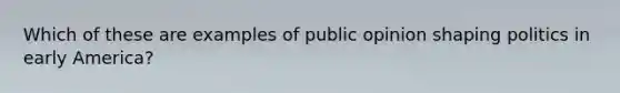 Which of these are examples of public opinion shaping politics in early America?