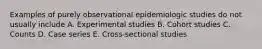 Examples of purely observational epidemiologic studies do not usually include A. Experimental studies B. Cohort studies C. Counts D. Case series E. Cross-sectional studies