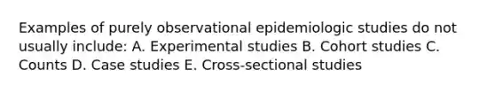 Examples of purely observational epidemiologic studies do not usually include: A. Experimental studies B. Cohort studies C. Counts D. Case studies E. Cross-sectional studies