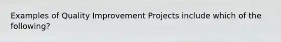 Examples of Quality Improvement Projects include which of the following?