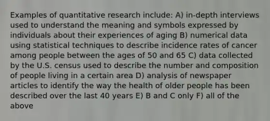 Examples of quantitative research include: A) in-depth interviews used to understand the meaning and symbols expressed by individuals about their experiences of aging B) numerical data using statistical techniques to describe incidence rates of cancer among people between the ages of 50 and 65 C) data collected by the U.S. census used to describe the number and composition of people living in a certain area D) analysis of newspaper articles to identify the way the health of older people has been described over the last 40 years E) B and C only F) all of the above