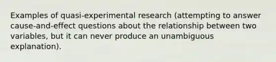 Examples of quasi-experimental research (attempting to answer cause-and-effect questions about the relationship between two variables, but it can never produce an unambiguous explanation).