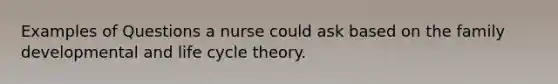 Examples of Questions a nurse could ask based on the family developmental and life cycle theory.