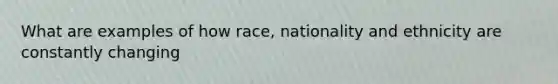 What are examples of how race, nationality and ethnicity are constantly changing