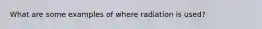 What are some examples of where radiation is used?