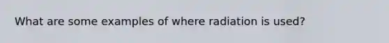 What are some examples of where radiation is used?