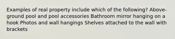 Examples of real property include which of the following? Above-ground pool and pool accessories Bathroom mirror hanging on a hook Photos and wall hangings Shelves attached to the wall with brackets