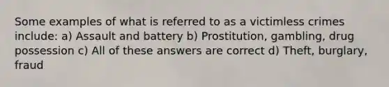 Some examples of what is referred to as a victimless crimes include: a) Assault and battery b) Prostitution, gambling, drug possession c) All of these answers are correct d) Theft, burglary, fraud