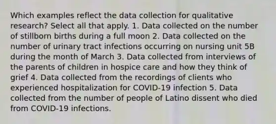 Which examples reflect the data collection for qualitative research? Select all that apply. 1. Data collected on the number of stillborn births during a full moon 2. Data collected on the number of urinary tract infections occurring on nursing unit 5B during the month of March 3. Data collected from interviews of the parents of children in hospice care and how they think of grief 4. Data collected from the recordings of clients who experienced hospitalization for COVID-19 infection 5. Data collected from the number of people of Latino dissent who died from COVID-19 infections.