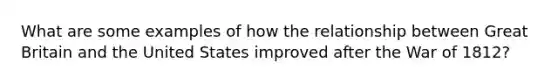 What are some examples of how the relationship between Great Britain and the United States improved after the War of 1812?