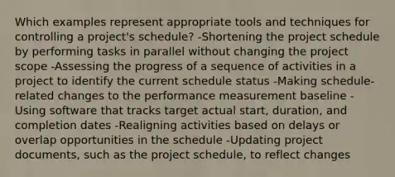 Which examples represent appropriate tools and techniques for controlling a project's schedule? -Shortening the project schedule by performing tasks in parallel without changing the project scope -Assessing the progress of a sequence of activities in a project to identify the current schedule status -Making schedule-related changes to the performance measurement baseline -Using software that tracks target actual start, duration, and completion dates -Realigning activities based on delays or overlap opportunities in the schedule -Updating project documents, such as the project schedule, to reflect changes