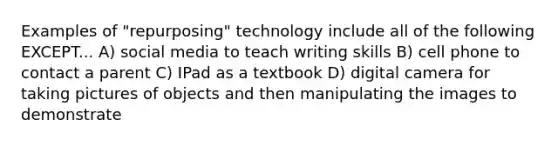 Examples of "repurposing" technology include all of the following EXCEPT... A) social media to teach writing skills B) cell phone to contact a parent C) IPad as a textbook D) digital camera for taking pictures of objects and then manipulating the images to demonstrate