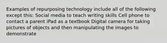 Examples of repurposing technology include all of the following except this: Social media to teach writing skills Cell phone to contact a parent iPad as a textbook Digital camera for taking pictures of objects and then manipulating the images to demonstrate