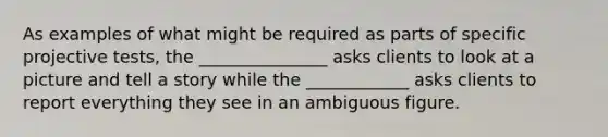 As examples of what might be required as parts of specific projective tests, the _______________ asks clients to look at a picture and tell a story while the ____________ asks clients to report everything they see in an ambiguous figure.