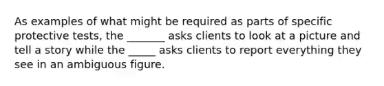 As examples of what might be required as parts of specific protective tests, the _______ asks clients to look at a picture and tell a story while the _____ asks clients to report everything they see in an ambiguous figure.