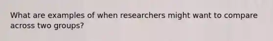 What are examples of when researchers might want to compare across two groups?