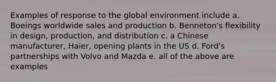 Examples of response to the global environment include a. Boeings worldwide sales and production b. Benneton's flexibility in design, production, and distribution c. a Chinese manufacturer, Haier, opening plants in the US d. Ford's partnerships with Volvo and Mazda e. all of the above are examples