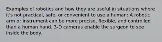 Examples of robotics and how they are useful in situations where it's not practical, safe, or convenient to use a human: A robotic arm or instrument can be more precise, flexible, and controlled than a human hand. 3-D cameras enable the surgeon to see inside the body.