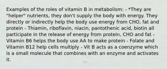 Examples of the roles of vitamin B in metabolism: - *They are "helper" nutrients, they don't supply the body with energy. They directly or indirectly help the body use energy from CHO, fat and protein - Thiamin, riboflavin, niacin, pantothenic acid, biotin all participate in the release of energy from protein, CHO and fat - Vitamin B6 helps the body use AA to make protein - Folate and Vitamin B12 help cells multiply - Vit B acts as a coenzyme which is a small molecule that combines with an enzyme and activates it.