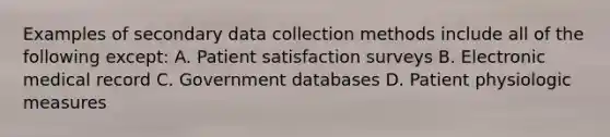 Examples of secondary data collection methods include all of the following except: A. Patient satisfaction surveys B. Electronic medical record C. Government databases D. Patient physiologic measures