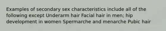 Examples of secondary sex characteristics include all of the following except Underarm hair Facial hair in men; hip development in women Spermarche and menarche Pubic hair