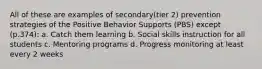 All of these are examples of secondary(tier 2) prevention strategies of the Positive Behavior Supports (PBS) except (p.374): a. Catch them learning b. Social skills instruction for all students c. Mentoring programs d. Progress monitoring at least every 2 weeks