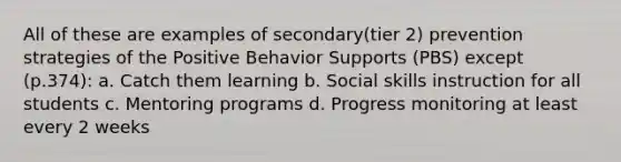 All of these are examples of secondary(tier 2) prevention strategies of the Positive Behavior Supports (PBS) except (p.374): a. Catch them learning b. Social skills instruction for all students c. Mentoring programs d. Progress monitoring at least every 2 weeks