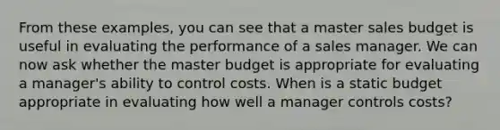 From these examples, you can see that a master sales budget is useful in evaluating the performance of a sales manager. We can now ask whether the master budget is appropriate for evaluating a manager's ability to control costs. When is a static budget appropriate in evaluating how well a manager controls costs?