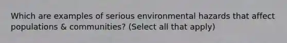 Which are examples of serious environmental hazards that affect populations & communities? (Select all that apply)