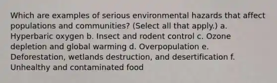 Which are examples of serious environmental hazards that affect populations and communities? (Select all that apply.) a. Hyperbaric oxygen b. Insect and rodent control c. Ozone depletion and global warming d. Overpopulation e. Deforestation, wetlands destruction, and desertification f. Unhealthy and contaminated food