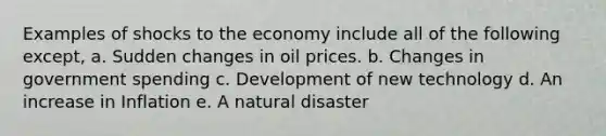 Examples of shocks to the economy include all of the following except, a. Sudden changes in oil prices. b. Changes in government spending c. Development of new technology d. An increase in Inflation e. A natural disaster