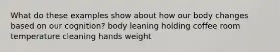 What do these examples show about how our body changes based on our cognition? body leaning holding coffee room temperature cleaning hands weight