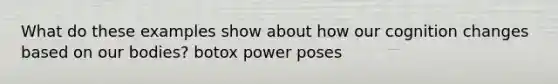 What do these examples show about how our cognition changes based on our bodies? botox power poses