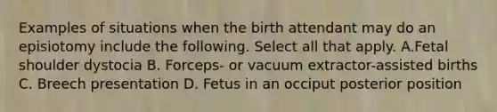 Examples of situations when the birth attendant may do an episiotomy include the following. Select all that apply. A.Fetal shoulder dystocia B. Forceps- or vacuum extractor-assisted births C. Breech presentation D. Fetus in an occiput posterior position