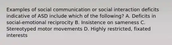 Examples of social communication or social interaction deficits indicative of ASD include which of the following? A. Deficits in social-emotional reciprocity B. Insistence on sameness C. Stereotyped motor movements D. Highly restricted, fixated interests