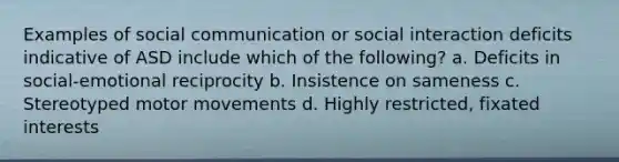 Examples of social communication or social interaction deficits indicative of ASD include which of the following? a. Deficits in social-emotional reciprocity b. Insistence on sameness c. Stereotyped motor movements d. Highly restricted, fixated interests