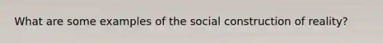 What are some examples of the social construction of reality?