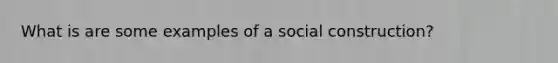 What is are some examples of a social construction?