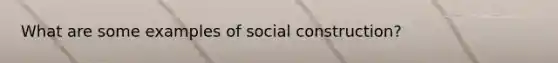 What are some examples of social construction?