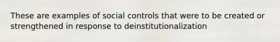 These are examples of social controls that were to be created or strengthened in response to deinstitutionalization