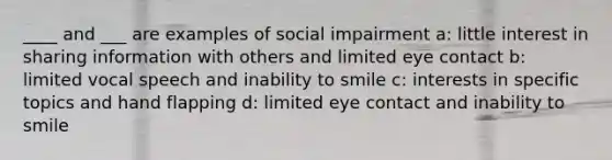 ____ and ___ are examples of social impairment a: little interest in sharing information with others and limited eye contact b: limited vocal speech and inability to smile c: interests in specific topics and hand flapping d: limited eye contact and inability to smile