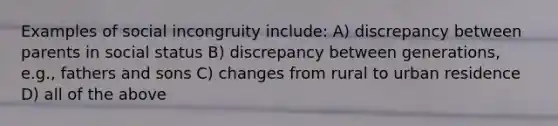 Examples of social incongruity include: A) discrepancy between parents in social status B) discrepancy between generations, e.g., fathers and sons C) changes from rural to urban residence D) all of the above