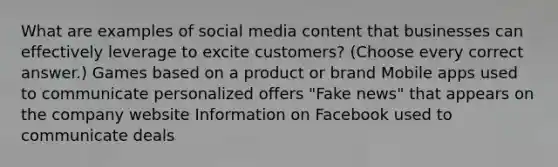 What are examples of social media content that businesses can effectively leverage to excite customers? (Choose every correct answer.) Games based on a product or brand Mobile apps used to communicate personalized offers "Fake news" that appears on the company website Information on Facebook used to communicate deals